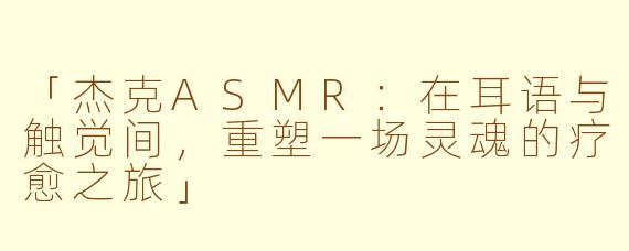 「杰克ASMR：在耳语与触觉间，重塑一场灵魂的疗愈之旅」