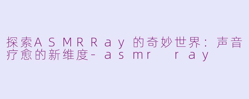 探索ASMRRay的奇妙世界：声音疗愈的新维度-asmr ray