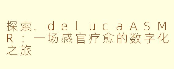 探索.delucaASMR：一场感官疗愈的数字化之旅