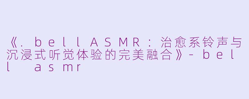《.bellASMR：治愈系铃声与沉浸式听觉体验的完美融合》-bell asmr