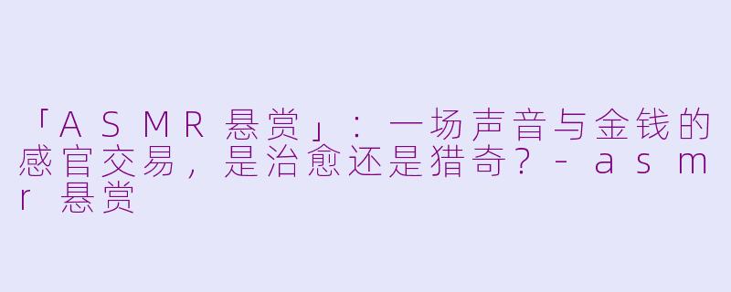 「ASMR悬赏」：一场声音与金钱的感官交易，是治愈还是猎奇？-asmr悬赏