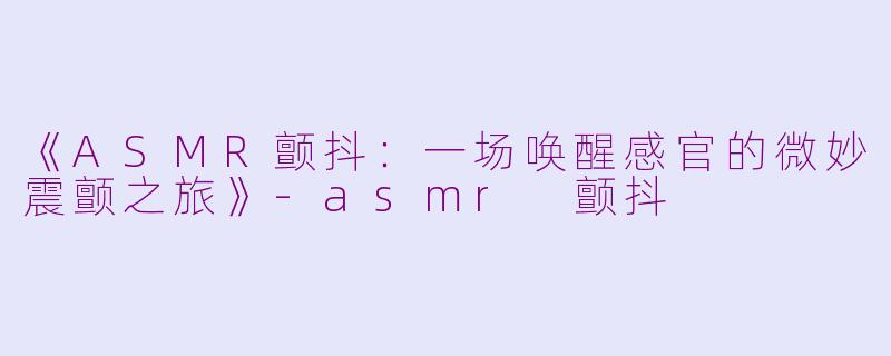 《ASMR颤抖：一场唤醒感官的微妙震颤之旅》-asmr 颤抖