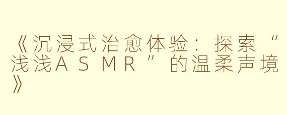 《沉浸式治愈体验：探索“浅浅ASMR”的温柔声境》