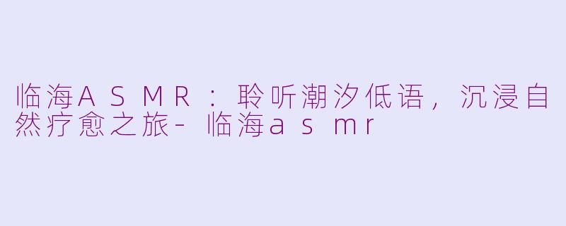 临海ASMR：聆听潮汐低语，沉浸自然疗愈之旅-临海asmr