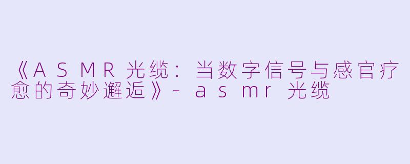 《ASMR光缆：当数字信号与感官疗愈的奇妙邂逅》-asmr光缆