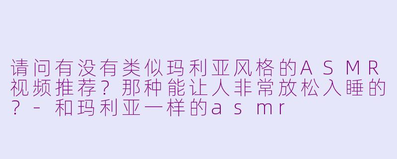 请问有没有类似玛利亚风格的ASMR视频推荐？那种能让人非常放松入睡的？-和玛利亚一样的asmr