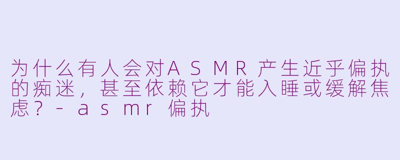 为什么有人会对ASMR产生近乎偏执的痴迷，甚至依赖它才能入睡或缓解焦虑？-asmr偏执