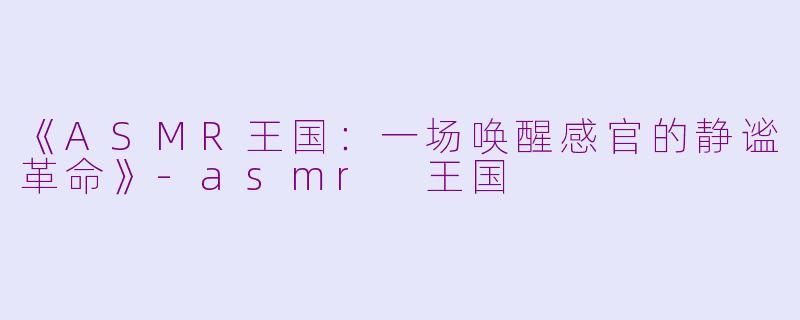 《ASMR王国：一场唤醒感官的静谧革命》-asmr 王国