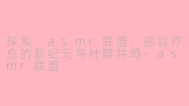 探索.asmr联盟：感官疗愈的新纪元与社群共鸣-asmr联盟
