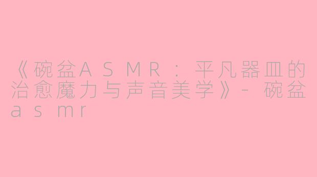 《碗盆ASMR：平凡器皿的治愈魔力与声音美学》-碗盆asmr