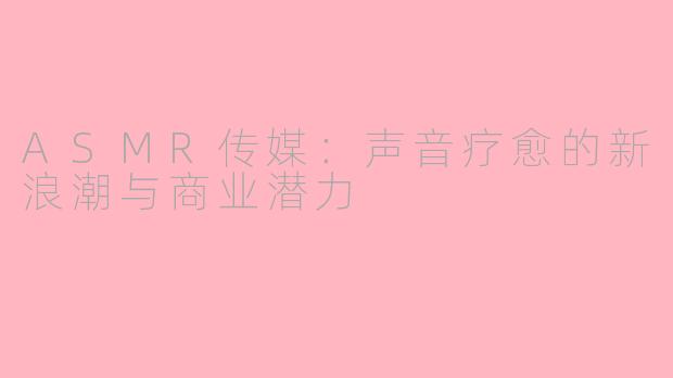 ASMR传媒：声音疗愈的新浪潮与商业潜力