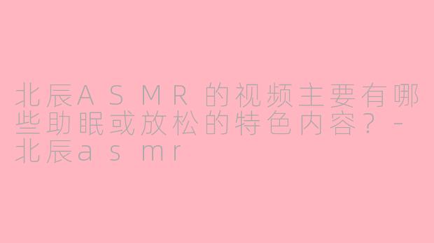 北辰ASMR的视频主要有哪些助眠或放松的特色内容?