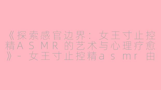 《探索感官边界：女王寸止控精ASMR的艺术与心理疗愈》-女王寸止控精asmr由美