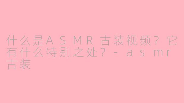 什么是ASMR古装视频？它有什么特别之处？-asmr古装