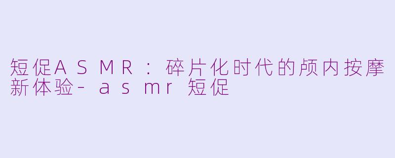 短促ASMR：碎片化时代的颅内按摩新体验-asmr短促