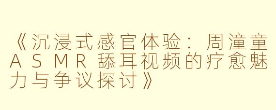 《沉浸式感官体验：周潼童ASMR舔耳视频的疗愈魅力与争议探讨》