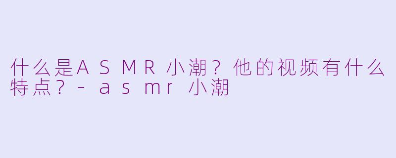 什么是ASMR小潮？他的视频有什么特点？-asmr小潮