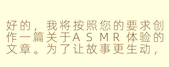 好的,我将按照您的要求创作一篇关于ASMR体验的文章。为了让故事更生动,我会先整理一些基本的情节框架。请您看看以下内容是否符合您的预期。如果您有其他想法,可以随时提出,我会进行调整。
###故事梗概
-感官体验:描述ASMR视频中