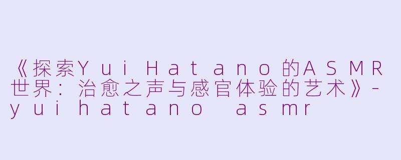 《探索YuiHatano的ASMR世界：治愈之声与感官体验的艺术》