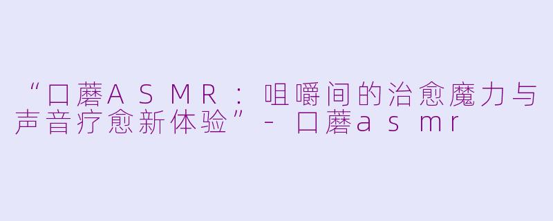 “口蘑ASMR：咀嚼间的治愈魔力与声音疗愈新体验”-口蘑asmr