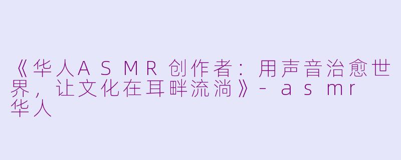 《华人ASMR创作者:用声音治愈世界,让文化在耳畔流淌》