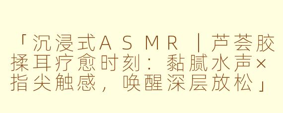 「沉浸式ASMR｜芦荟胶揉耳疗愈时刻：黏腻水声×指尖触感，唤醒深层放松」