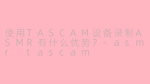 使用TASCAM设备录制ASMR有什么优势？-asmr tascam