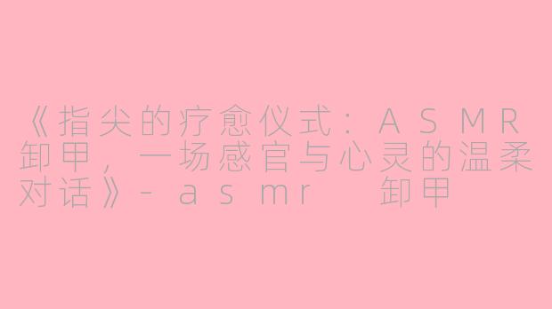 《指尖的疗愈仪式：ASMR卸甲，一场感官与心灵的温柔对话》-asmr 卸甲