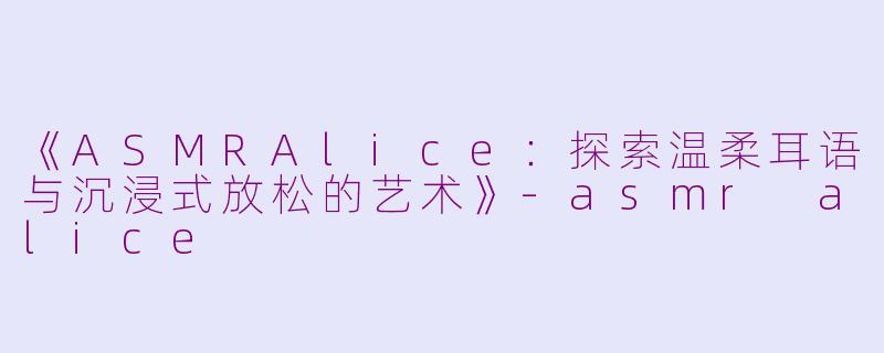 《ASMRAlice：探索温柔耳语与沉浸式放松的艺术》-asmr alice