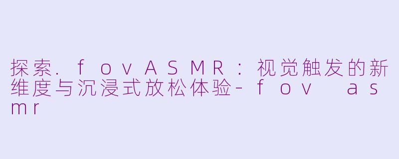 探索.fovASMR：视觉触发的新维度与沉浸式放松体验-fov asmr