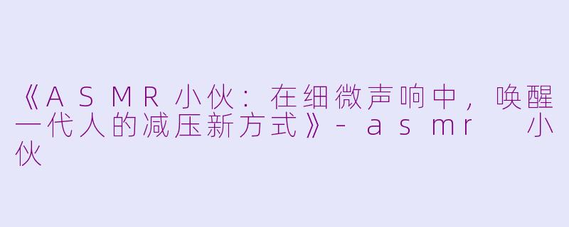《ASMR小伙：在细微声响中，唤醒一代人的减压新方式》-asmr 小伙