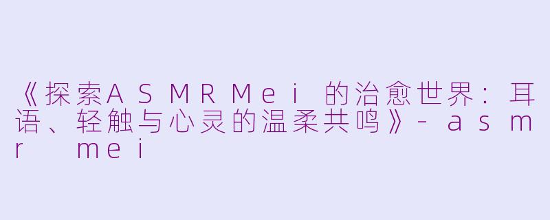 《探索ASMRMei的治愈世界：耳语、轻触与心灵的温柔共鸣》-asmr mei