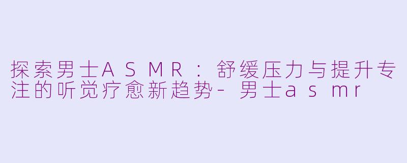 探索男士ASMR：舒缓压力与提升专注的听觉疗愈新趋势-男士asmr