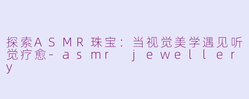 探索ASMR珠宝：当视觉美学遇见听觉疗愈-asmr jewellery