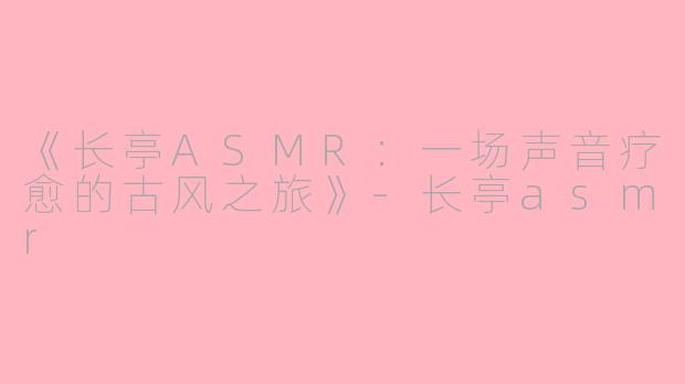 《长亭ASMR：一场声音疗愈的古风之旅》-长亭asmr