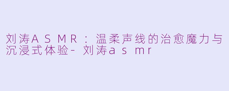 刘涛ASMR：温柔声线的治愈魔力与沉浸式体验-刘涛asmr