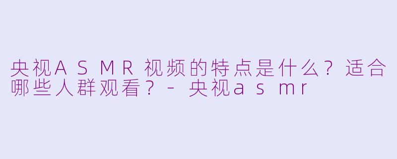 央视ASMR视频的特点是什么?适合哪些人群观看?