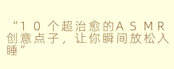“10个超治愈的ASMR创意点子，让你瞬间放松入睡”