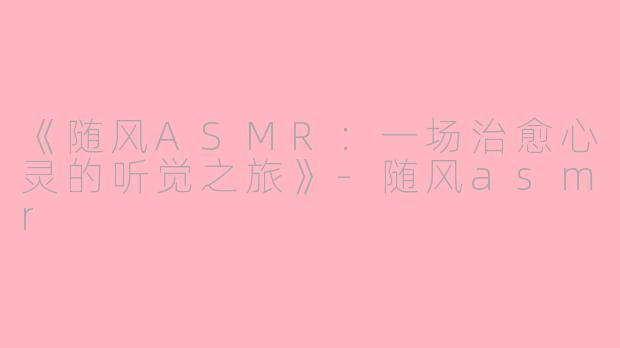 《随风ASMR：一场治愈心灵的听觉之旅》-随风asmr