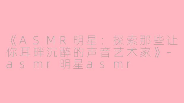 《ASMR明星：探索那些让你耳畔沉醉的声音艺术家》-asmr明星asmr