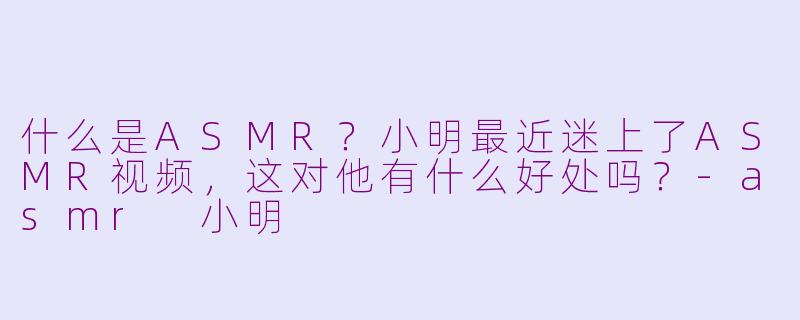 什么是ASMR？小明最近迷上了ASMR视频，这对他有什么好处吗？-asmr 小明
