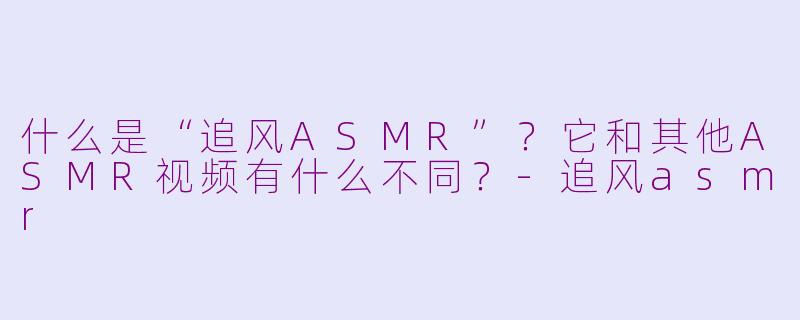 什么是“追风ASMR”？它和其他ASMR视频有什么不同？-追风asmr