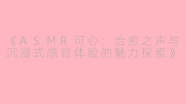 《ASMR可心：治愈之声与沉浸式感官体验的魅力探索》