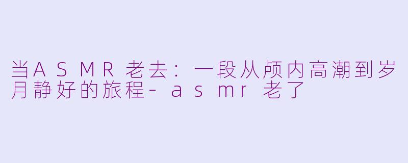 当ASMR老去：一段从颅内高潮到岁月静好的旅程