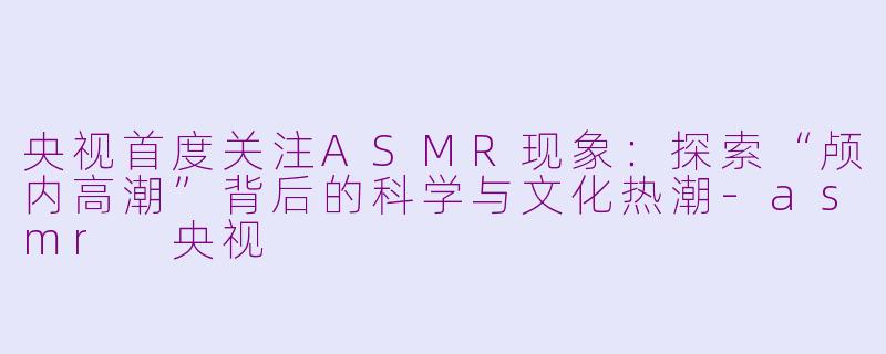 央视首度关注ASMR现象：探索“颅内高潮”背后的科学与文化热潮-asmr 央视