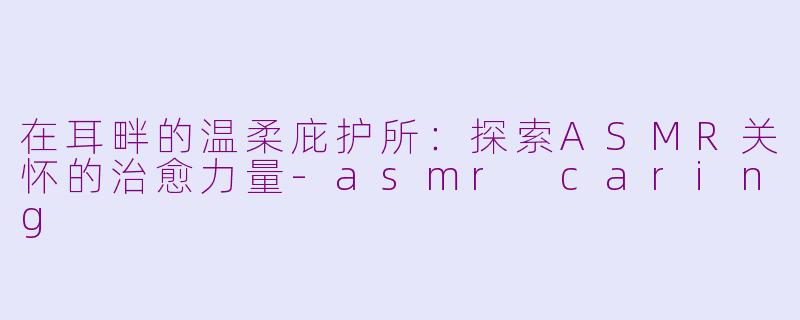 在耳畔的温柔庇护所：探索ASMR关怀的治愈力量-asmr caring