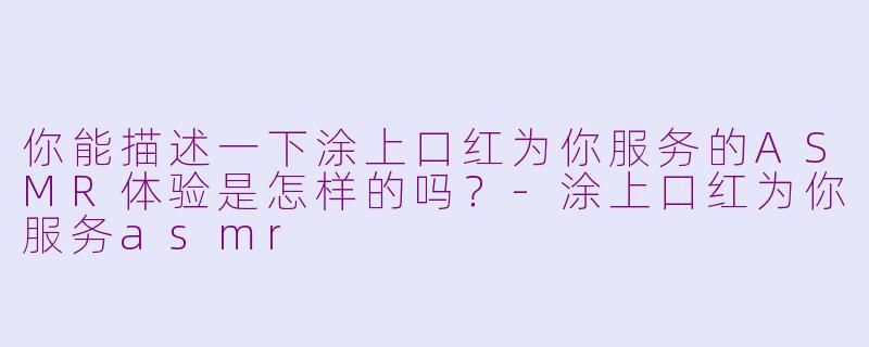 你能描述一下涂上口红为你服务的ASMR体验是怎样的吗?