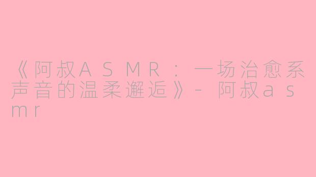 《阿叔ASMR：一场治愈系声音的温柔邂逅》-阿叔asmr