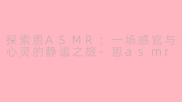 探索恩ASMR：一场感官与心灵的静谧之旅-恩asmr