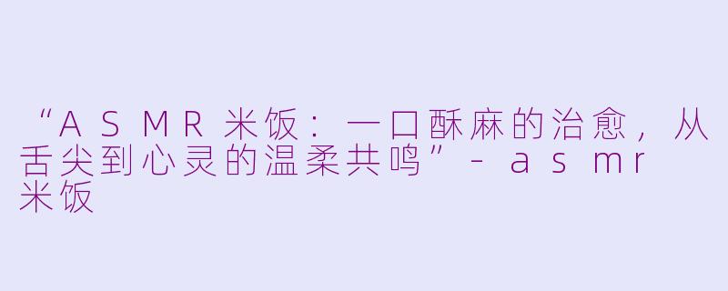 “ASMR米饭:一口酥麻的治愈,从舌尖到心灵的温柔共鸣”